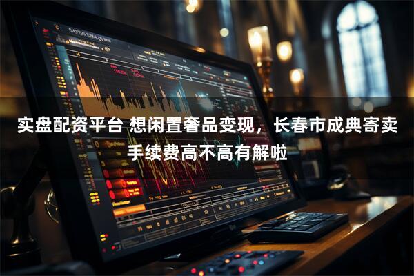 实盘配资平台 想闲置奢品变现，长春市成典寄卖手续费高不高有解啦