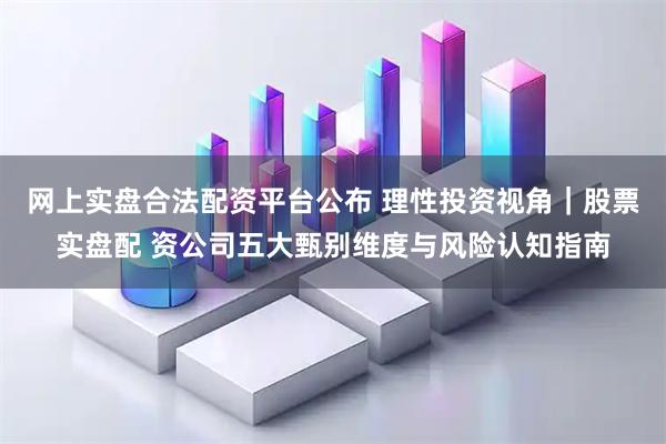 网上实盘合法配资平台公布 理性投资视角｜股票实盘配 资公司五大甄别维度与风险认知指南