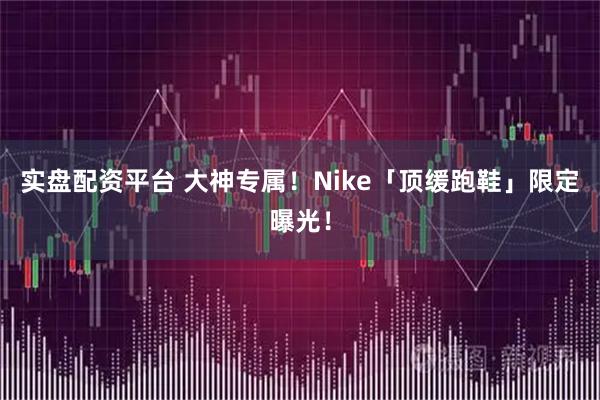 实盘配资平台 大神专属!Nike「顶缓跑鞋」限定曝光!