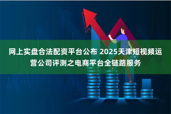 网上实盘合法配资平台公布 2025天津短视频运营公司评测之电商平台全链路服务