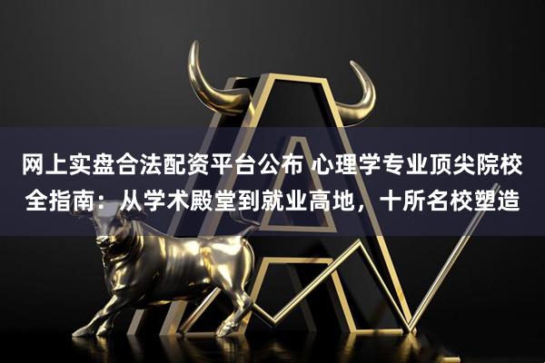 网上实盘合法配资平台公布 心理学专业顶尖院校全指南：从学术殿堂到就业高地，十所名校塑造