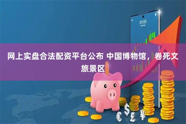 网上实盘合法配资平台公布 中国博物馆，卷死文旅景区