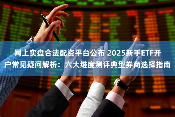 网上实盘合法配资平台公布 2025新手ETF开户常见疑问解析：六大维度测评典型券商选择指南