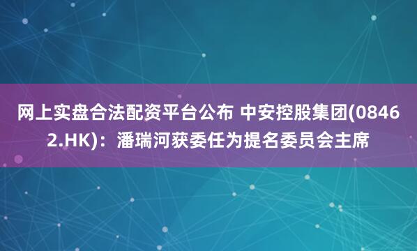 网上实盘合法配资平台公布 中安控股集团(08462.HK)：潘瑞河获委任为提名委员会主席