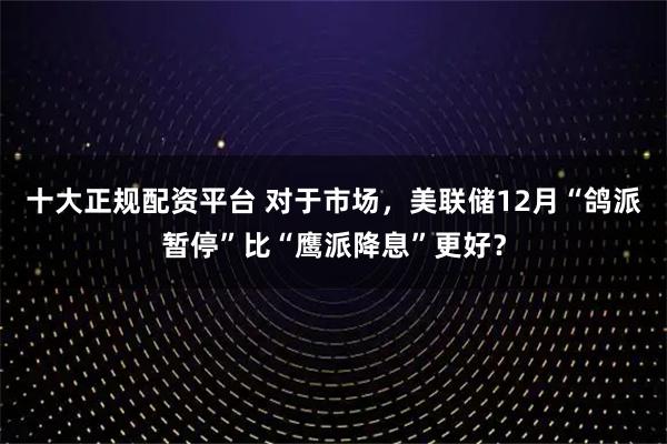 十大正规配资平台 对于市场，美联储12月“鸽派暂停”比“鹰派降息”更好？