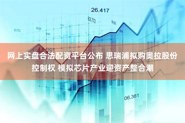网上实盘合法配资平台公布 思瑞浦拟购奥拉股份控制权 模拟芯片产业迎资产整合潮