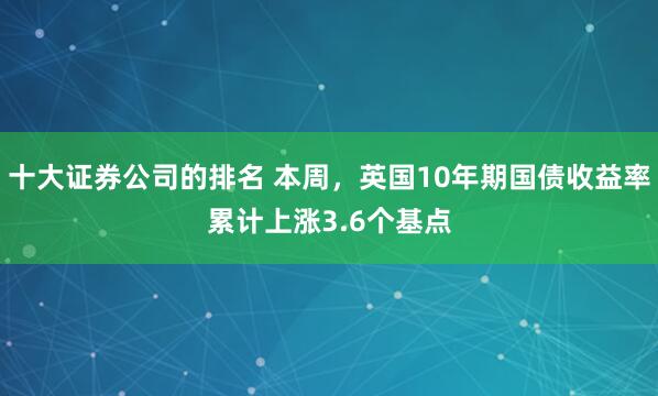 十大证券公司的排名 本周，英国10年期国债收益率累计上涨3.6个基点