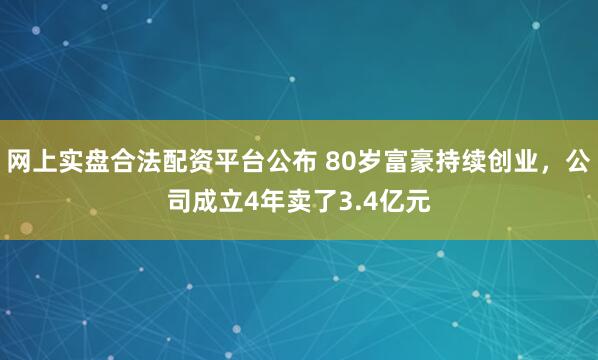 网上实盘合法配资平台公布 80岁富豪持续创业，公司成立4年卖了3.4亿元