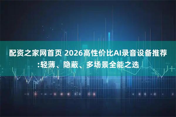 配资之家网首页 2026高性价比AI录音设备推荐:轻薄、隐蔽、多场景全能之选