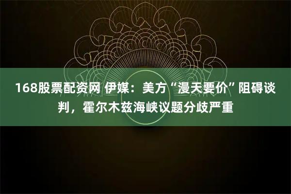 168股票配资网 伊媒：美方“漫天要价”阻碍谈判，霍尔木兹海峡议题分歧严重