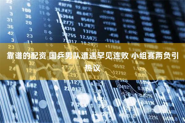 靠谱的配资 国乒男队遭遇罕见连败 小组赛两负引热议