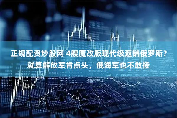 正规配资炒股网 4艘魔改版现代级返销俄罗斯？就算解放军肯点头，俄海军也不敢接