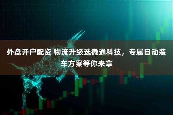 外盘开户配资 物流升级选微通科技，专属自动装车方案等你来拿