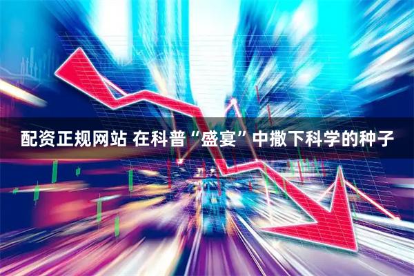配资正规网站 在科普“盛宴”中撒下科学的种子