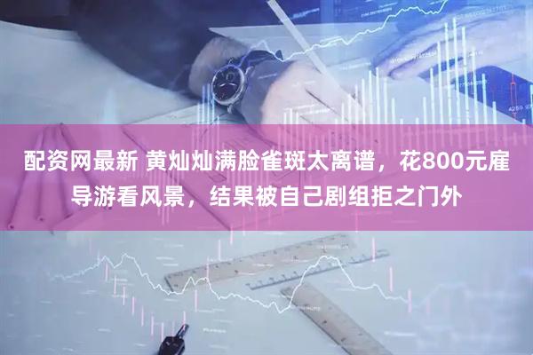 配资网最新 黄灿灿满脸雀斑太离谱，花800元雇导游看风景，结果被自己剧组拒之门外