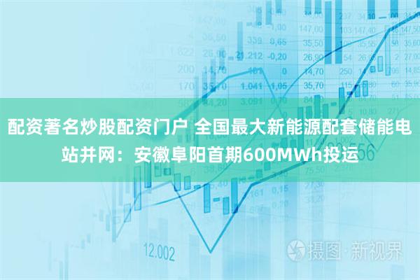 配资著名炒股配资门户 全国最大新能源配套储能电站并网：安徽阜阳首期600MWh投运