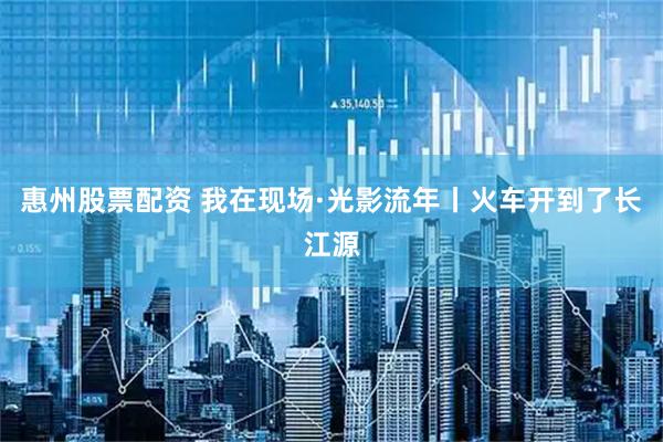 惠州股票配资 我在现场·光影流年丨火车开到了长江源