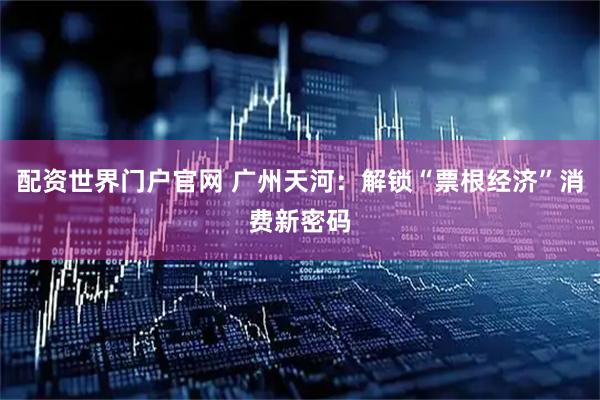 配资世界门户官网 广州天河：解锁“票根经济”消费新密码