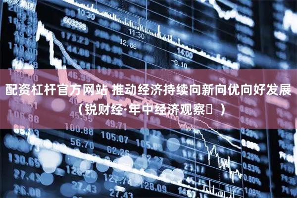 配资杠杆官方网站 推动经济持续向新向优向好发展（锐财经·年中经济观察⑯）